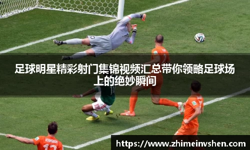 足球明星精彩射门集锦视频汇总带你领略足球场上的绝妙瞬间